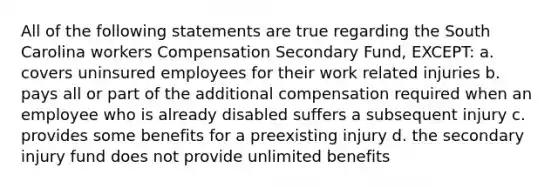 All of the following statements are true regarding the South Carolina workers Compensation Secondary Fund, EXCEPT: a. covers uninsured employees for their work related injuries b. pays all or part of the additional compensation required when an employee who is already disabled suffers a subsequent injury c. provides some benefits for a preexisting injury d. the secondary injury fund does not provide unlimited benefits