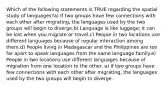 Which of the following statements is TRUE regarding the spatial study of languages?a) If two groups have few connections with each other after migrating, the languages used by the two groups will begin to diverge.b) Language is like luggage; it can be lost when you migrate or travel.c) People in two locations use different languages because of regular interaction among them.d) People living in Madagascar and the Philippines are too far apart to speak languages from the same language family.e) People in two locations use different languages because of migration from one location to the other. a) If two groups have few connections with each other after migrating, the languages used by the two groups will begin to diverge.