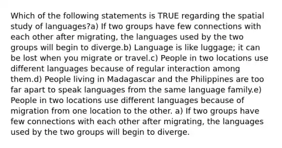 Which of the following statements is TRUE regarding the spatial study of languages?a) If two groups have few connections with each other after migrating, the languages used by the two groups will begin to diverge.b) Language is like luggage; it can be lost when you migrate or travel.c) People in two locations use different languages because of regular interaction among them.d) People living in Madagascar and the Philippines are too far apart to speak languages from the same language family.e) People in two locations use different languages because of migration from one location to the other. a) If two groups have few connections with each other after migrating, the languages used by the two groups will begin to diverge.