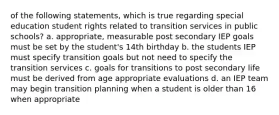 of the following statements, which is true regarding special education student rights related to transition services in public schools? a. appropriate, measurable post secondary IEP goals must be set by the student's 14th birthday b. the students IEP must specify transition goals but not need to specify the transition services c. goals for transitions to post secondary life must be derived from age appropriate evaluations d. an IEP team may begin transition planning when a student is older than 16 when appropriate