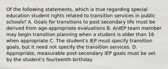 Of the following statements, which is true regarding special education student rights related to transition services in public schools? A. Goals for transitions to post secondary life must be derived from age-appropriate evaluations B. AnIEP team member may begin transition planning when a student is older than 16 when appropriate C. The student's IEP must specify transition goals, but it need not specify the transition services. D. Appropriate, measurable post-secondary IEP goals must be set by the student's fourteenth birthday