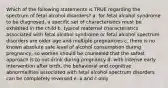 Which of the following statements is TRUE regarding the spectrum of fetal alcohol disorders? a. for fetal alcohol syndrome to be diagnosed, a specific set of characteristics must be exhibited in the child b. typical maternal characteristics associated with fetal alcohol syndrome or fetal alcohol spectrum disorders are older age and multiple pregnancies c. there is no known absolute safe level of alcohol consumption during pregnancy, so women should be counseled that the safest approach is to not drink during pregnancy d. with intense early intervention after birth, the behavioral and cognitive abnormalities associated with fetal alcohol spectrum disorders can be completely reversed e. a and c only