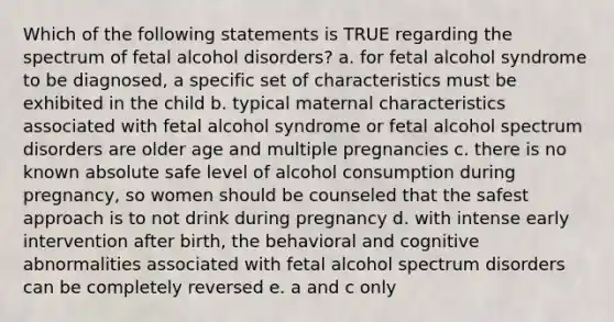 Which of the following statements is TRUE regarding the spectrum of fetal alcohol disorders? a. for fetal alcohol syndrome to be diagnosed, a specific set of characteristics must be exhibited in the child b. typical maternal characteristics associated with fetal alcohol syndrome or fetal alcohol spectrum disorders are older age and multiple pregnancies c. there is no known absolute safe level of alcohol consumption during pregnancy, so women should be counseled that the safest approach is to not drink during pregnancy d. with intense early intervention after birth, the behavioral and cognitive abnormalities associated with fetal alcohol spectrum disorders can be completely reversed e. a and c only