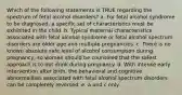 Which of the following statements is TRUE regarding the spectrum of fetal alcohol disorders? a. For fetal alcohol syndrome to be diagnosed, a specific set of characteristics must be exhibited in the child. b. Typical maternal characteristics associated with fetal alcohol syndrome or fetal alcohol spectrum disorders are older age and multiple pregnancies. c. There is no known absolute safe level of alcohol consumption during pregnancy, so women should be counseled that the safest approach is to not drink during pregnancy. d. With intense early intervention after birth, the behavioral and cognitive abnormalities associated with fetal alcohol spectrum disorders can be completely reversed. e. a and c only