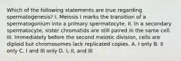 Which of the following statements are true regarding spermatogenesis? I. Meiosis I marks the transition of a spermatogonium into a primary spermatocyte. II. In a secondary spermatocyte, sister chromatids are still paired in the same cell. III. Immediately before the second meiotic division, cells are diploid but chromosomes lack replicated copies. A. I only B. II only C. I and III only D. I, II, and III