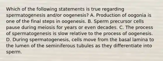 Which of the following statements is true regarding spermatogenesis and/or oogenesis? A. Production of oogonia is one of the final steps in oogenesis. B. Sperm precursor cells pause during meiosis for years or even decades. C. The process of spermatogenesis is slow relative to the process of oogenesis. D. During spermatogenesis, cells move from the basal lamina to the lumen of the seminiferous tubules as they differentiate into sperm.