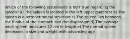 Which of the following statements is NOT true regarding the spleen? a) The spleen is located in the left upper quadrant b) The spleen is a retroperitoneal structure c) The spleen lies between the fundus of the stomach and the diaphragm d) The average adult spleen measures 12 cm in length e) The normal spleen decreases in size and weight with advancing age