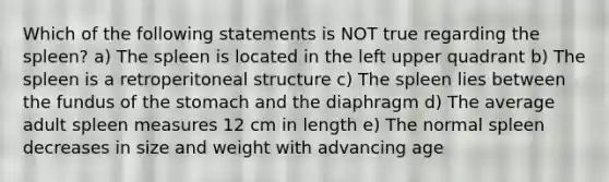 Which of the following statements is NOT true regarding the spleen? a) The spleen is located in the left upper quadrant b) The spleen is a retroperitoneal structure c) The spleen lies between the fundus of the stomach and the diaphragm d) The average adult spleen measures 12 cm in length e) The normal spleen decreases in size and weight with advancing age