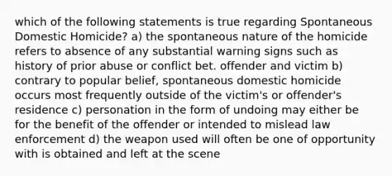 which of the following statements is true regarding Spontaneous Domestic Homicide? a) the spontaneous nature of the homicide refers to absence of any substantial warning signs such as history of prior abuse or conflict bet. offender and victim b) contrary to popular belief, spontaneous domestic homicide occurs most frequently outside of the victim's or offender's residence c) personation in the form of undoing may either be for the benefit of the offender or intended to mislead law enforcement d) the weapon used will often be one of opportunity with is obtained and left at the scene