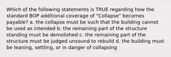 Which of the following statements is TRUE regarding how the standard BOP additional coverage of "Collapse" becomes payable? a. the collapse must be such that the building cannot be used as intended b. the remaining part of the structure standing must be demolished c. the remaining part of the structure must be judged unsound to rebuild d. the building must be leaning, settling, or in danger of collapsing