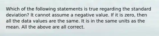 Which of the following statements is true regarding the standard deviation? It cannot assume a negative value. If it is zero, then all the data values are the same. It is in the same units as the mean. All the above are all correct.