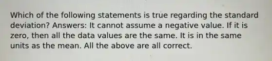 Which of the following statements is true regarding the <a href='https://www.questionai.com/knowledge/kqGUr1Cldy-standard-deviation' class='anchor-knowledge'>standard deviation</a>? Answers: It cannot assume a negative value. If it is zero, then all the data values are the same. It is in the same units as the mean. All the above are all correct.