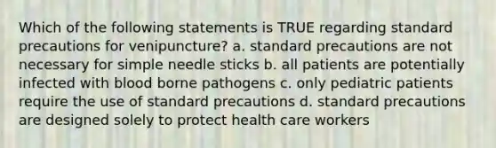 Which of the following statements is TRUE regarding standard precautions for venipuncture? a. standard precautions are not necessary for simple needle sticks b. all patients are potentially infected with blood borne pathogens c. only pediatric patients require the use of standard precautions d. standard precautions are designed solely to protect health care workers