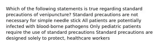 Which of the following statements is true regarding standard precautions of venipuncture? Standard precautions are not necessary for simple needle stick All patients are potentially infected with blood-borne pathogens Only pediatric patients require the use of standard precautions Standard precautions are designed solely to protect, healthcare workers