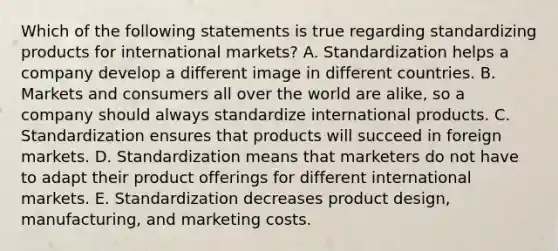 Which of the following statements is true regarding standardizing products for international​ markets? A. Standardization helps a company develop a different image in different countries. B. Markets and consumers all over the world are​ alike, so a company should always standardize international products. C. Standardization ensures that products will succeed in foreign markets. D. Standardization means that marketers do not have to adapt their product offerings for different international markets. E. Standardization decreases product​ design, manufacturing, and marketing costs.