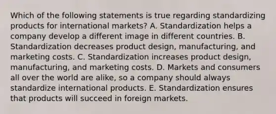 Which of the following statements is true regarding standardizing products for international​ markets? A. Standardization helps a company develop a different image in different countries. B. Standardization decreases product​ design, manufacturing, and marketing costs. C. Standardization increases product​ design, manufacturing, and marketing costs. D. Markets and consumers all over the world are​ alike, so a company should always standardize international products. E. Standardization ensures that products will succeed in foreign markets.