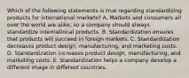 Which of the following statements is true regarding standardizing products for international​ markets? A. Markets and consumers all over the world are​ alike, so a company should always standardize international products. B. Standardization ensures that products will succeed in foreign markets. C. Standardization decreases product​ design, manufacturing, and marketing costs. D. Standardization increases product​ design, manufacturing, and marketing costs. E. Standardization helps a company develop a different image in different countries.