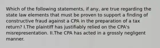 Which of the following statements, if any, are true regarding the state law elements that must be proven to support a finding of constructive fraud against a CPA in the preparation of a tax return? I.The plaintiff has justifiably relied on the CPA's misrepresentation. II.The CPA has acted in a grossly negligent manner.