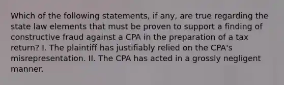 Which of the following statements, if any, are true regarding the state law elements that must be proven to support a finding of constructive fraud against a CPA in the preparation of a tax return? I. The plaintiff has justifiably relied on the CPA's misrepresentation. II. The CPA has acted in a grossly negligent manner.