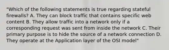 "Which of the following statements is true regarding stateful firewalls? A. They can block traffic that contains specific web content B. They allow traffic into a network only if a corresponding request was sent from inside the network C. Their primary purpose is to hide the source of a network connection D. They operate at the Application layer of the OSI model"