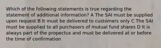 Which of the following statements is true regarding the statement of additional information? A The SAI must be supplied upon request B It must be delivered to customers only C The SAI must be supplied to all purchasers of mutual fund shares D It is always part of the propectus and must be delivered at or before the time of confirmation