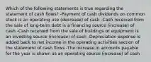 Which of the following statements is true regarding the statement of cash flows? -Payment of cash dividends on common stock is an operating use (decrease) of cash -Cash received from the sale of long-term debt is a financing source (increase) of cash -Cash received from the sale of buildings or equipment is an investing source (increase) of cash -Depreciation expense is added back to net income in the operating activities section of the statement of cash flows -The increase in accounts payable for the year is shown as an operating source (increase) of cash