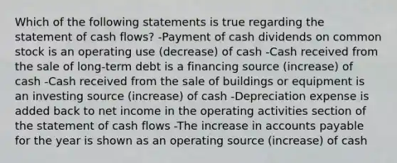 Which of the following statements is true regarding the statement of cash flows? -Payment of cash dividends on common stock is an operating use (decrease) of cash -Cash received from the sale of long-term debt is a financing source (increase) of cash -Cash received from the sale of buildings or equipment is an investing source (increase) of cash -Depreciation expense is added back to net income in the operating activities section of the statement of cash flows -The increase in accounts payable for the year is shown as an operating source (increase) of cash