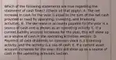 Which of the following statements are true regarding the statement of cash flows? (Check all that apply). A. The net increase in cash for the year is equal to the sum of the net cash provided or used by operating, investing, and financing activities. B. The decrease in accounts payable for the year is a source of cash and is shown as an operating activity. C. If a current liability account increases for the year, this will show up as a source of cash in the operating activities section. D. Payment of cash dividends on common stock is a financing activity, and the activity is a use of cash. E. If a current asset account increases for the year, this will show up as a source of cash in the operating activities section.