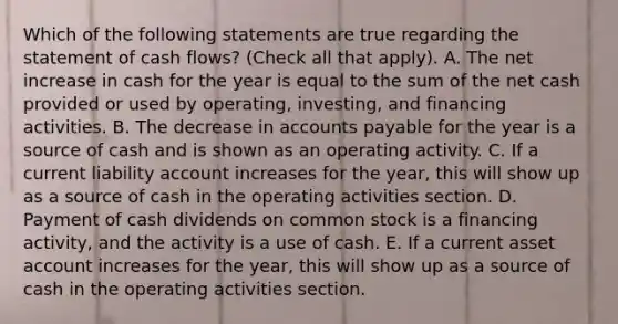 Which of the following statements are true regarding the statement of cash flows? (Check all that apply). A. The net increase in cash for the year is equal to the sum of the net cash provided or used by operating, investing, and financing activities. B. The decrease in accounts payable for the year is a source of cash and is shown as an operating activity. C. If a current liability account increases for the year, this will show up as a source of cash in the operating activities section. D. Payment of cash dividends on common stock is a financing activity, and the activity is a use of cash. E. If a current asset account increases for the year, this will show up as a source of cash in the operating activities section.