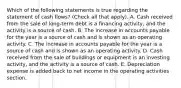 Which of the following statements is true regarding the statement of cash flows? (Check all that apply). A. Cash received from the sale of long-term debt is a financing activity, and the activity is a source of cash. B. The increase in accounts payable for the year is a source of cash and is shown as an operating activity. C. The increase in accounts payable for the year is a source of cash and is shown as an operating activity. D. Cash received from the sale of buildings or equipment is an investing activity, and the activity is a source of cash. E. Depreciation expense is added back to net income in the operating activities section.