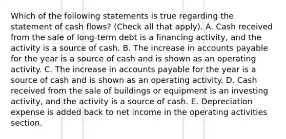 Which of the following statements is true regarding the statement of cash flows? (Check all that apply). A. Cash received from the sale of long-term debt is a financing activity, and the activity is a source of cash. B. The increase in accounts payable for the year is a source of cash and is shown as an operating activity. C. The increase in accounts payable for the year is a source of cash and is shown as an operating activity. D. Cash received from the sale of buildings or equipment is an investing activity, and the activity is a source of cash. E. Depreciation expense is added back to net income in the operating activities section.