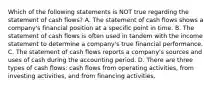 Which of the following statements is NOT true regarding the statement of cash flows? A. The statement of cash flows shows a company's financial position at a specific point in time. B. The statement of cash flows is often used in tandem with the income statement to determine a company's true financial performance. C. The statement of cash flows reports a company's sources and uses of cash during the accounting period. D. There are three types of cash flows: cash flows from operating activities, from investing activities, and from financing activities.