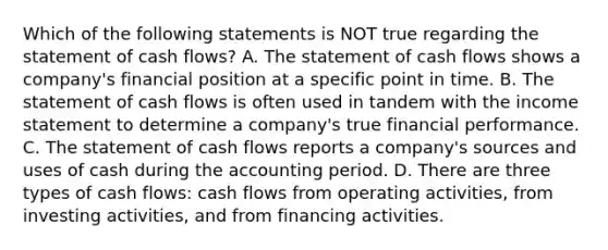 Which of the following statements is NOT true regarding the statement of cash flows? A. The statement of cash flows shows a company's financial position at a specific point in time. B. The statement of cash flows is often used in tandem with the income statement to determine a company's true financial performance. C. The statement of cash flows reports a company's sources and uses of cash during the accounting period. D. There are three types of cash flows: cash flows from operating activities, from investing activities, and from financing activities.