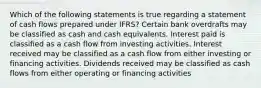 Which of the following statements is true regarding a statement of cash flows prepared under IFRS? Certain bank overdrafts may be classified as cash and cash equivalents. Interest paid is classified as a cash flow from investing activities. Interest received may be classified as a cash flow from either investing or financing activities. Dividends received may be classified as cash flows from either operating or financing activities