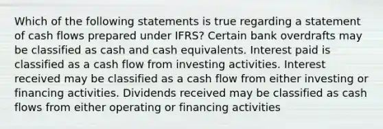 Which of the following statements is true regarding a statement of cash flows prepared under IFRS? Certain bank overdrafts may be classified as cash and cash equivalents. Interest paid is classified as a cash flow from investing activities. Interest received may be classified as a cash flow from either investing or financing activities. Dividends received may be classified as cash flows from either operating or financing activities