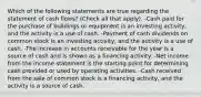 Which of the following statements are true regarding the statement of cash flows? (Check all that apply). -Cash paid for the purchase of buildings or equipment is an investing activity, and the activity is a use of cash. -Payment of cash dividends on common stock is an investing activity, and the activity is a use of cash. -The increase in accounts receivable for the year is a source of cash and is shown as a financing activity. -Net income from the income statement is the starting point for determining cash provided or used by operating activities. -Cash received from the sale of common stock is a financing activity, and the activity is a source of cash.