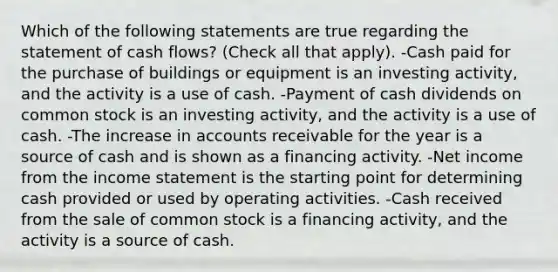 Which of the following statements are true regarding the statement of cash flows? (Check all that apply). -Cash paid for the purchase of buildings or equipment is an investing activity, and the activity is a use of cash. -Payment of cash dividends on common stock is an investing activity, and the activity is a use of cash. -The increase in accounts receivable for the year is a source of cash and is shown as a financing activity. -Net income from the income statement is the starting point for determining cash provided or used by operating activities. -Cash received from the sale of common stock is a financing activity, and the activity is a source of cash.