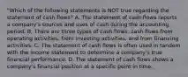 "Which of the following statements is NOT true regarding the statement of cash flows? A. The statement of cash flows reports a company's sources and uses of cash during the accounting period. B. There are three types of cash flows: cash flows from operating activities, from investing activities, and from financing activities. C. The statement of cash flows is often used in tandem with the income statement to determine a company's true financial performance. D. The statement of cash flows shows a company's financial position at a specific point in time.