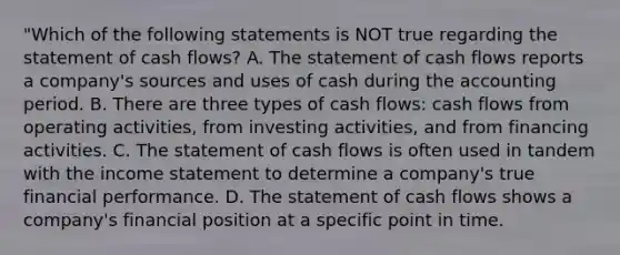 "Which of the following statements is NOT true regarding the statement of cash flows? A. The statement of cash flows reports a company's sources and uses of cash during the accounting period. B. There are three types of cash flows: cash flows from operating activities, from investing activities, and from financing activities. C. The statement of cash flows is often used in tandem with the income statement to determine a company's true financial performance. D. The statement of cash flows shows a company's financial position at a specific point in time.