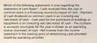 Which of the following statements is true regarding the statement of cash flows? - Cash received from the sale of common stock is a financing source (increase) of cash - Payment of cash dividends on common stock is an investing use (decrease) of cash - Cash paid for the purchased of buildings or equipment is an investing use (decrease) of cash - The increase in accounts receivable for the year is shown as an operating source (increase) of cash - Net income from the income statement is the starting point of determining cash provided (used) by operating activities