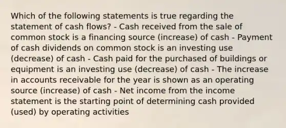 Which of the following statements is true regarding the statement of cash flows? - Cash received from the sale of common stock is a financing source (increase) of cash - Payment of cash dividends on common stock is an investing use (decrease) of cash - Cash paid for the purchased of buildings or equipment is an investing use (decrease) of cash - The increase in accounts receivable for the year is shown as an operating source (increase) of cash - Net income from the income statement is the starting point of determining cash provided (used) by operating activities