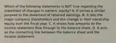 Which of the following statements is NOT true regarding the statement of changes in owners' equity? A. It serves a similar purpose to the statement of retained earnings. B. It lists the major company shareholders and the change in their ownership equity over the fiscal year. C. It shows how amounts on the income statement flow through to the balance sheet. D. It acts as the connecting link between the balance sheet and the income statement.