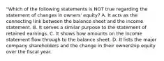 "Which of the following statements is NOT true regarding the statement of changes in owners' equity? A. It acts as the connecting link between the balance sheet and the income statement. B. It serves a similar purpose to the statement of retained earnings. C. It shows how amounts on the income statement flow through to the balance sheet. D. It lists the major company shareholders and the change in their ownership equity over the fiscal year.