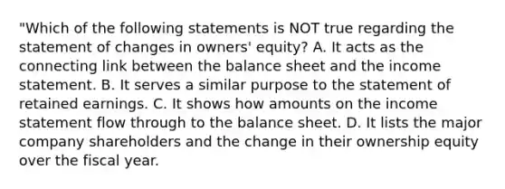 "Which of the following statements is NOT true regarding the statement of changes in owners' equity? A. It acts as the connecting link between the balance sheet and the income statement. B. It serves a similar purpose to the statement of retained earnings. C. It shows how amounts on the income statement flow through to the balance sheet. D. It lists the major company shareholders and the change in their ownership equity over the fiscal year.