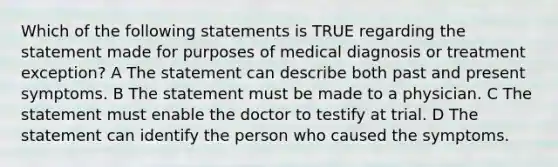 Which of the following statements is TRUE regarding the statement made for purposes of medical diagnosis or treatment exception? A The statement can describe both past and present symptoms. B The statement must be made to a physician. C The statement must enable the doctor to testify at trial. D The statement can identify the person who caused the symptoms.