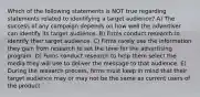 Which of the following statements is NOT true regarding statements related to identifying a target audience? A) The success of any campaign depends on how well the advertiser can identify its target audience. B) Firms conduct research to identify their target audience. C) Firms rarely use the information they gain from research to set the tone for the advertising program. D) Firms conduct research to help them select the media they will use to deliver the message to that audience. E) During the research process, firms must keep in mind that their target audience may or may not be the same as current users of the product.