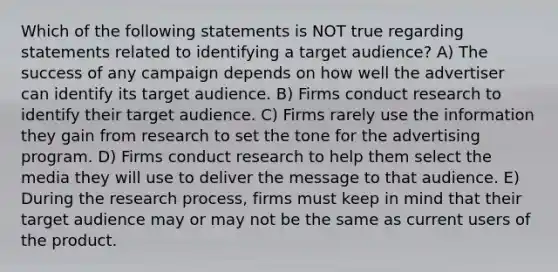 Which of the following statements is NOT true regarding statements related to identifying a target audience? A) The success of any campaign depends on how well the advertiser can identify its target audience. B) Firms conduct research to identify their target audience. C) Firms rarely use the information they gain from research to set the tone for the advertising program. D) Firms conduct research to help them select the media they will use to deliver the message to that audience. E) During the research process, firms must keep in mind that their target audience may or may not be the same as current users of the product.