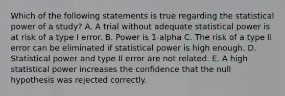 Which of the following statements is true regarding the statistical power of a study? A. A trial without adequate statistical power is at risk of a type I error. B. Power is 1-alpha C. The risk of a type Il error can be eliminated if statistical power is high enough. D. Statistical power and type Il error are not related. E. A high statistical power increases the confidence that the null hypothesis was rejected correctly.