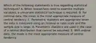 Which of the following statements is true regarding statistical techniques? A. When researchers need to examine multiple variables, a univariate statistical technique is required. B. For nominal data, the mean is the most appropriate measure of central tendency. C. Parametric statistics are appropriate when the data is measured using an interval or ratio scale and the sample size is large. D. Parametric statistics are used in the case of a normal distribution that cannot be assumed. E. With ordinal data, the mode is the most appropriate measure of central tendency.