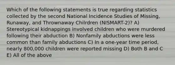 Which of the following statements is true regarding statistics collected by the second National Incidence Studies of Missing, Runaway, and Thrownaway Chilrdren (NISMART-2)? A) Stereotypical kidnappings involved children who were murdered following their abduction B) Nonfamily abductions were less common than family abductions C) In a one-year time period, nearly 800,000 children were reported missing D) Both B and C E) All of the above